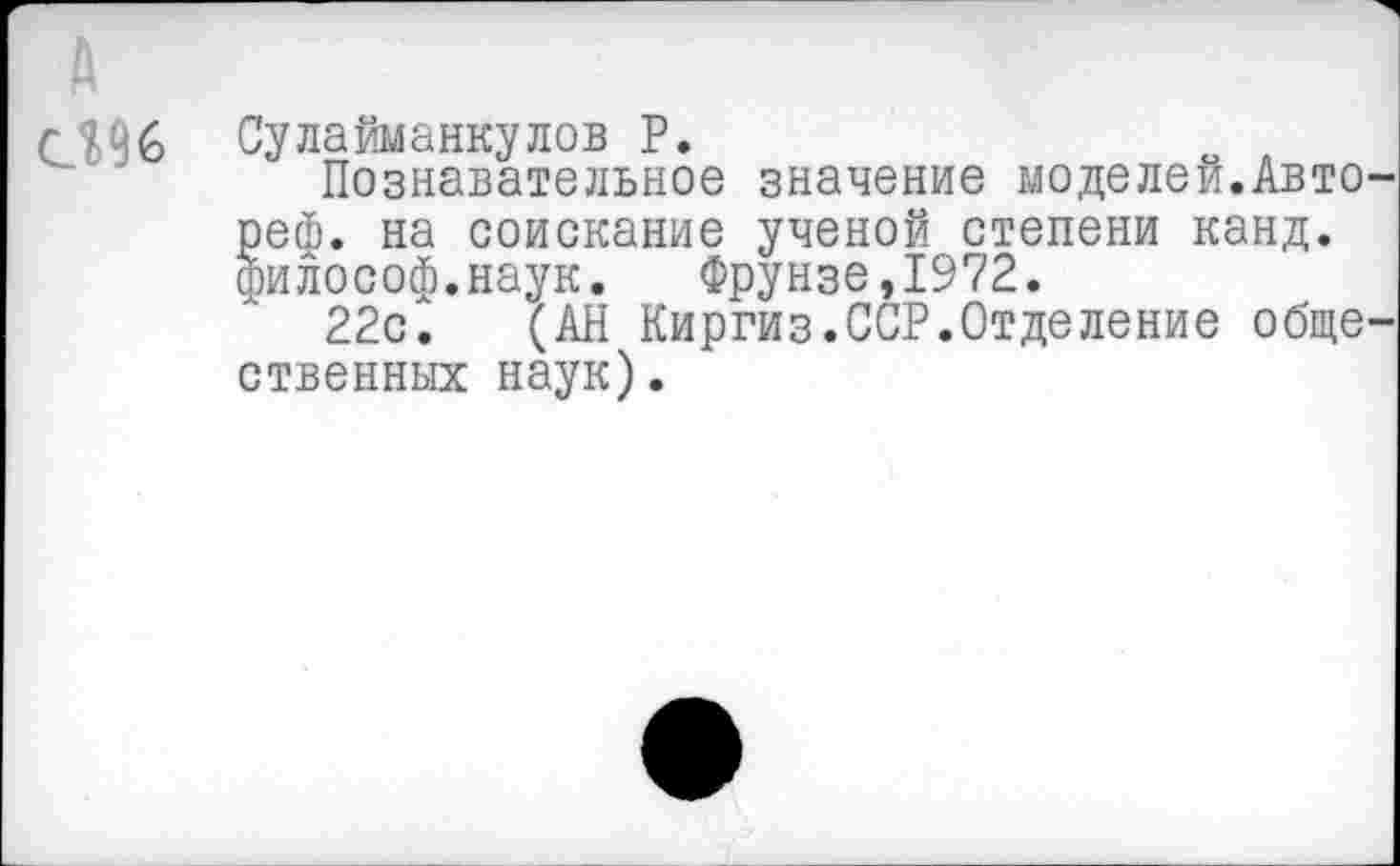 ﻿096
Сулайманкулов Р.
Познавательное значение моделей.Авто реф. на соискание ученой степени канд. философ.наук. Фрунзе,1972.
22с. (АН Киргиз.ССР.Отделение обще ственных наук).